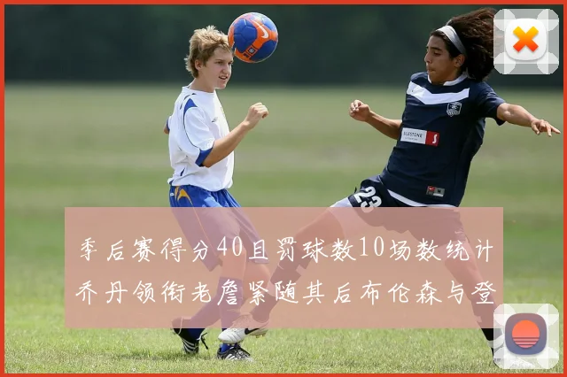 季后赛得分40且罚球数10场数统计乔丹领衔老詹紧随其后布伦森与登库并肩奋战