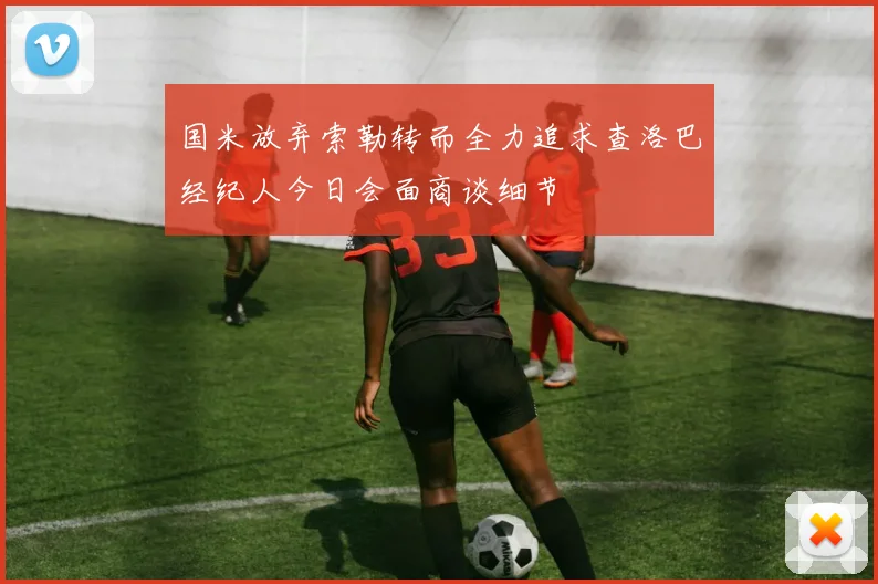 国米放弃索勒转而全力追求查洛巴经纪人今日会面商谈细节