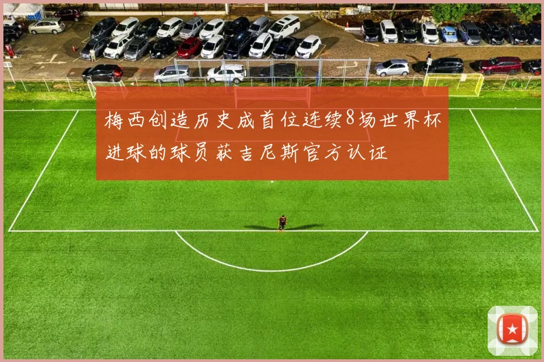 梅西创造历史成首位连续8场世界杯进球的球员获吉尼斯官方认证