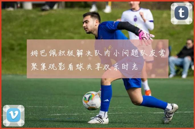 姆巴佩积极解决队内小问题队友常聚集观影看球共享欢乐时光