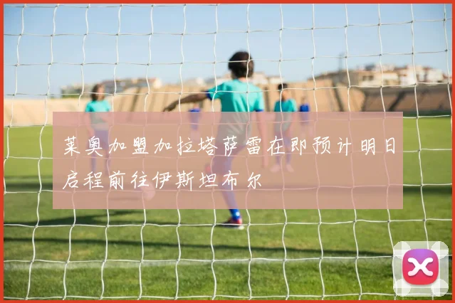 莱奥加盟加拉塔萨雷在即预计明日启程前往伊斯坦布尔