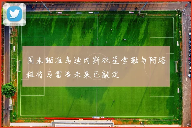 国米瞄准乌迪内斯双星索勒与阿塔租将马雷洛未来已敲定