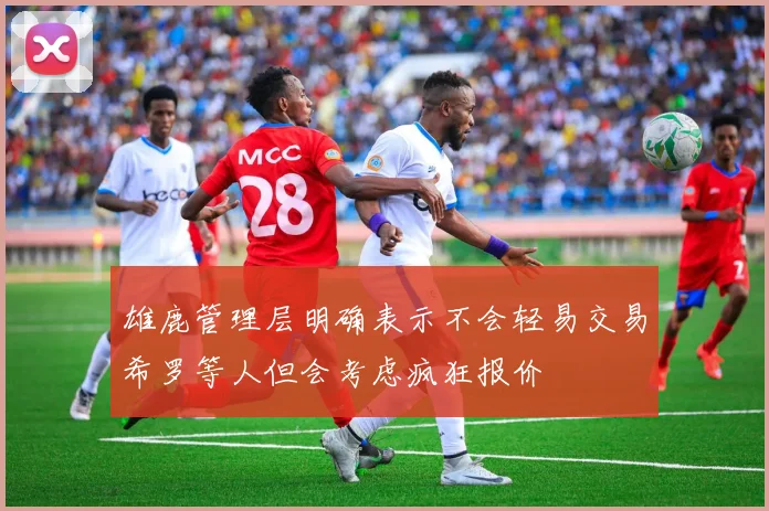 雄鹿管理层明确表示不会轻易交易希罗等人但会考虑疯狂报价