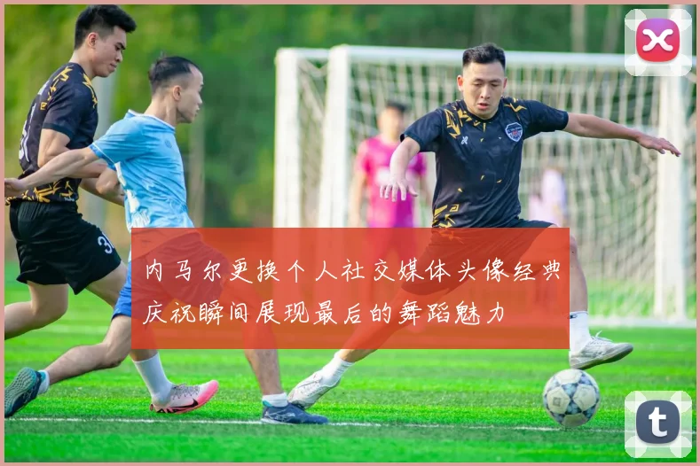 内马尔更换个人社交媒体头像经典庆祝瞬间展现最后的舞蹈魅力