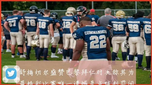 舒梅切尔盛赞巴黎拜仁对决称其为最精彩比赛唯一遗憾是点球判罚问题