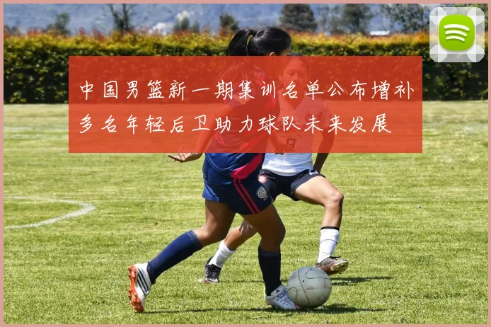 中国男篮新一期集训名单公布增补多名年轻后卫助力球队未来发展