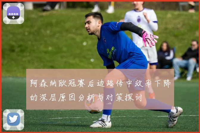 阿森纳欧冠赛后边路传中效率下降的深层原因分析与对策探讨