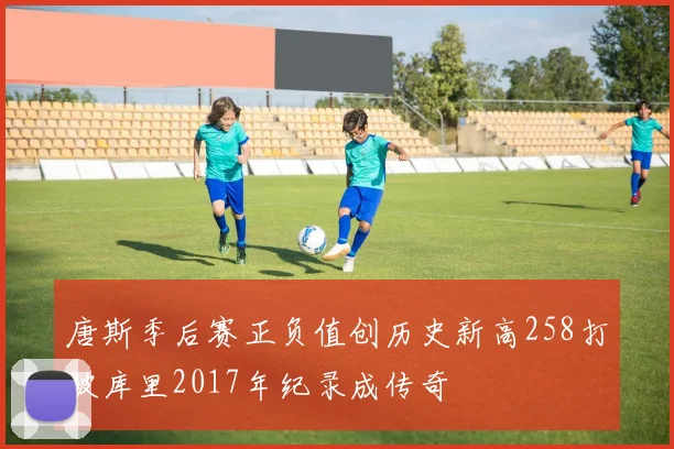 唐斯季后赛正负值创历史新高258打破库里2017年纪录成传奇