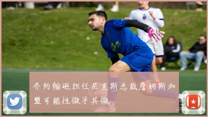 乔约翰逊担任尼克斯总裁詹姆斯加盟可能性微乎其微