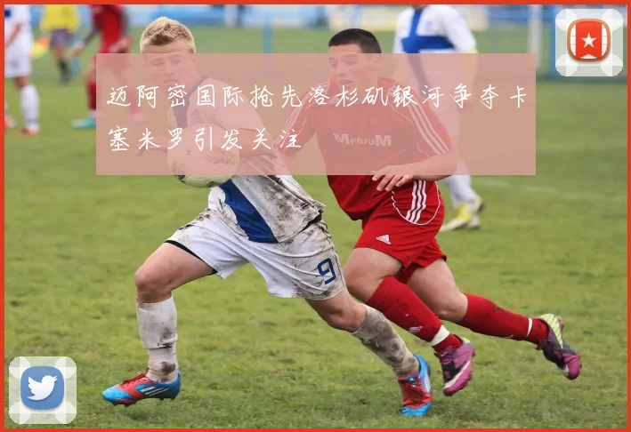 迈阿密国际抢先洛杉矶银河争夺卡塞米罗引发关注