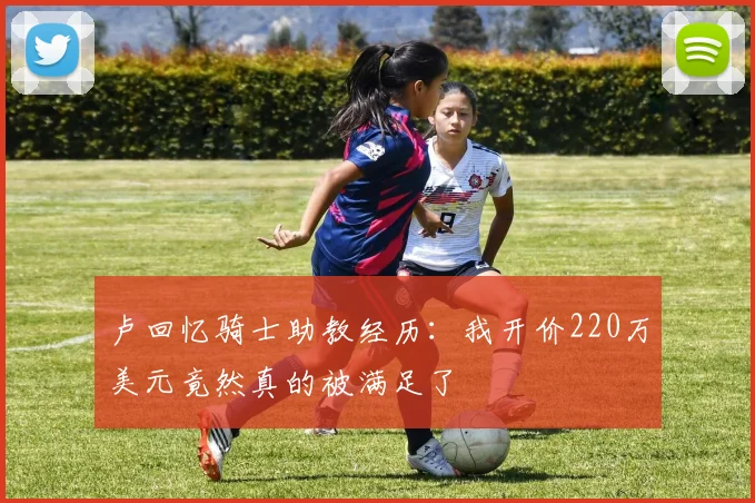 卢回忆骑士助教经历：我开价220万美元竟然真的被满足了