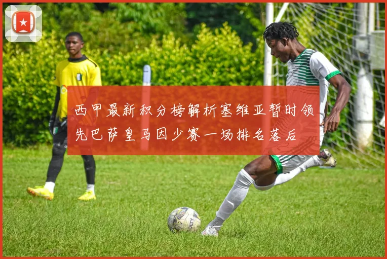 西甲最新积分榜解析塞维亚暂时领先巴萨皇马因少赛一场排名落后
