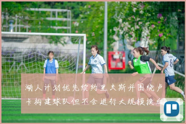 湖人计划优先续约里夫斯并围绕卢卡构建球队但不会进行大规模换血