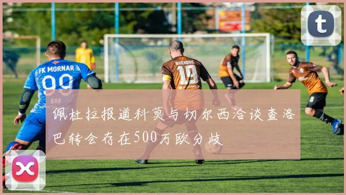 佩杜拉报道科莫与切尔西洽谈查洛巴转会存在500万欧分歧
