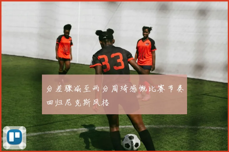 分差骤减至两分周琦感慨比赛节奏回归尼克斯风格
