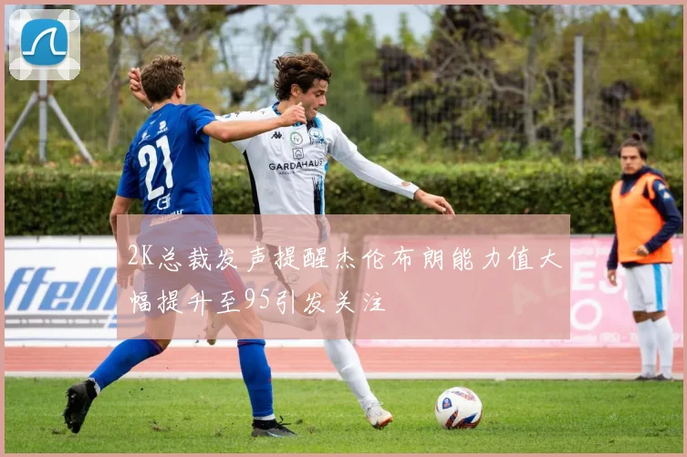 2K总裁发声提醒杰伦布朗能力值大幅提升至95引发关注