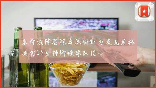 米奇谈阵容深度沃特斯与麦克劳林共打35分钟增强球队信心