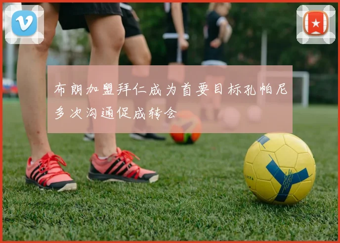 布朗加盟拜仁成为首要目标孔帕尼多次沟通促成转会