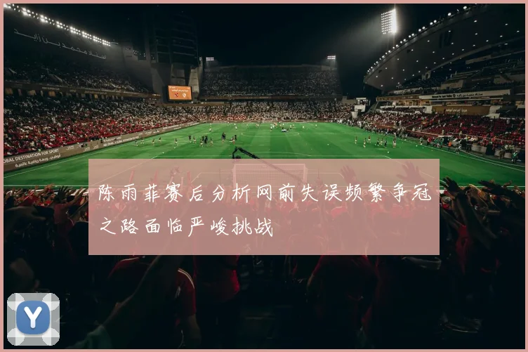 陈雨菲赛后分析网前失误频繁争冠之路面临严峻挑战
