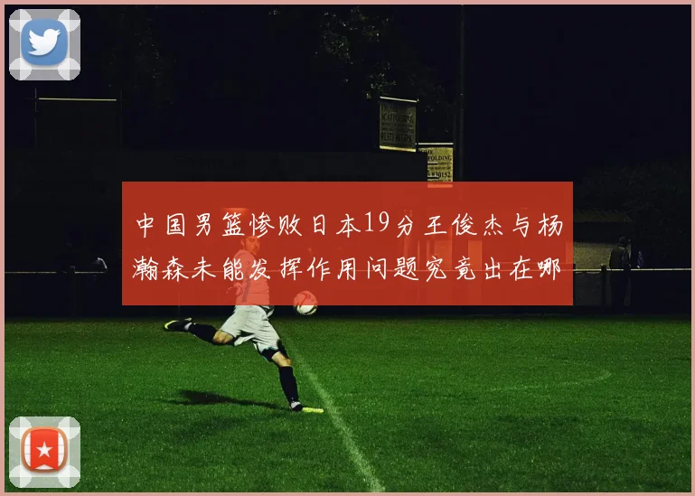 中国男篮惨败日本19分王俊杰与杨瀚森未能发挥作用问题究竟出在哪儿