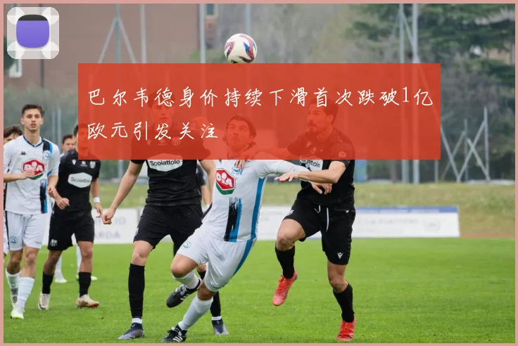 巴尔韦德身价持续下滑首次跌破1亿欧元引发关注