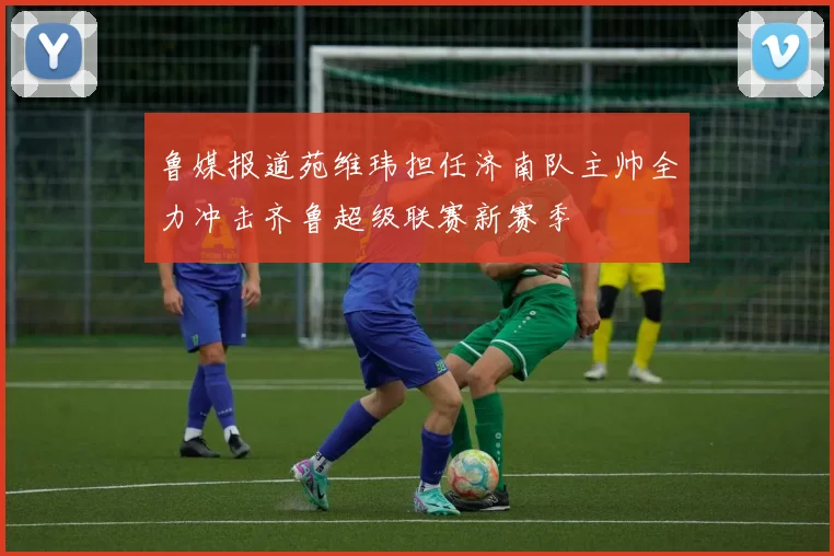 鲁媒报道苑维玮担任济南队主帅全力冲击齐鲁超级联赛新赛季