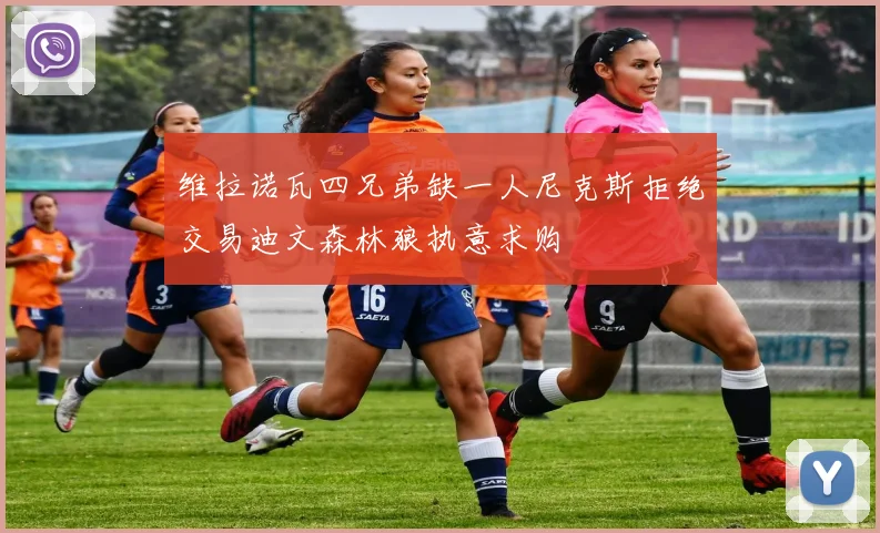 维拉诺瓦四兄弟缺一人尼克斯拒绝交易迪文森林狼执意求购