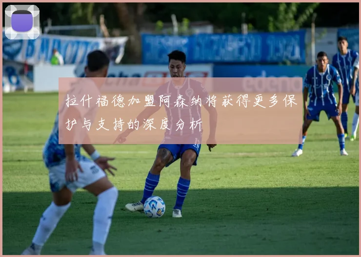 拉什福德加盟阿森纳将获得更多保护与支持的深度分析