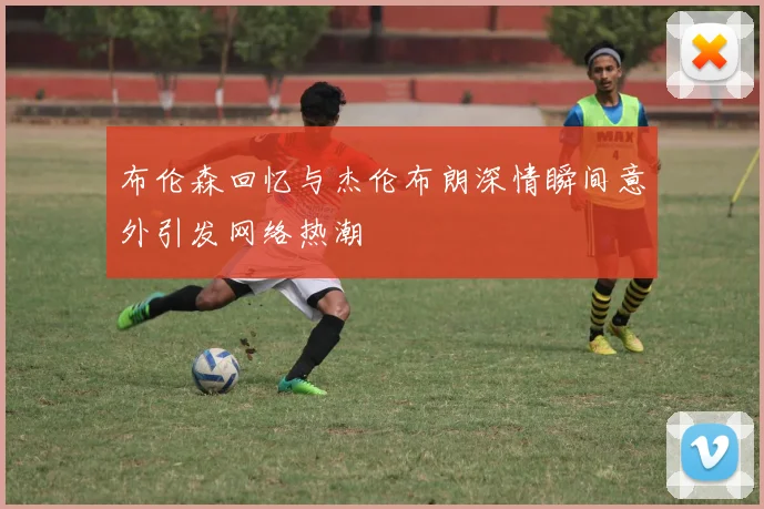 布伦森回忆与杰伦布朗深情瞬间意外引发网络热潮