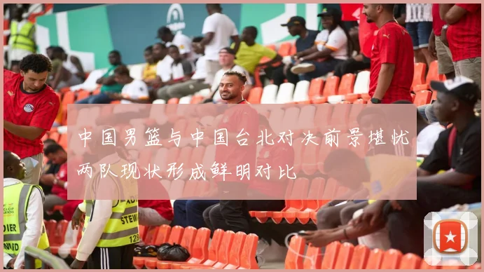 中国男篮与中国台北对决前景堪忧两队现状形成鲜明对比