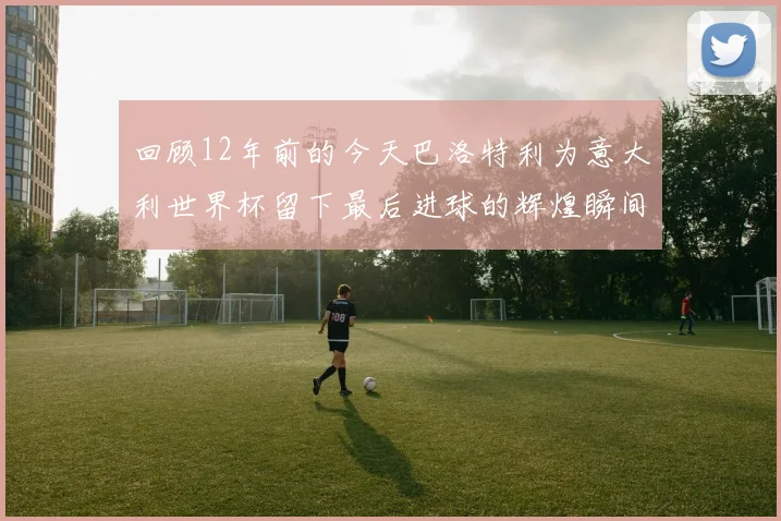 回顾12年前的今天巴洛特利为意大利世界杯留下最后进球的辉煌瞬间