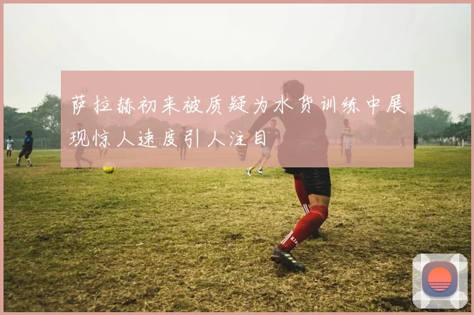 萨拉赫初来被质疑为水货训练中展现惊人速度引人注目
