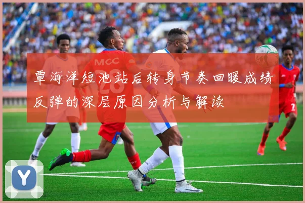 覃海洋短池站后转身节奏回暖成绩反弹的深层原因分析与解读