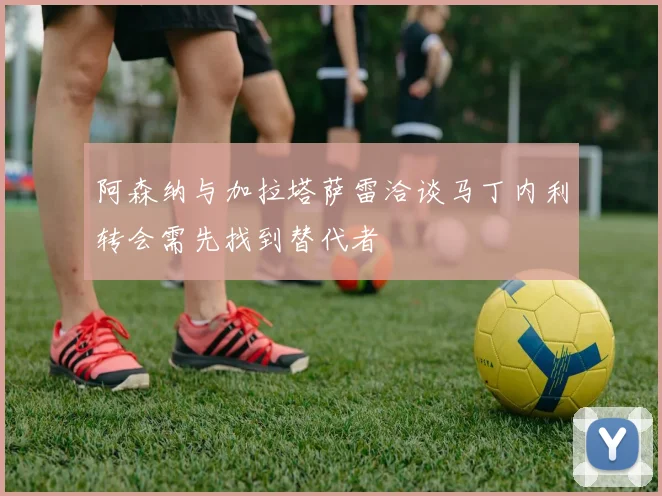 阿森纳与加拉塔萨雷洽谈马丁内利转会需先找到替代者