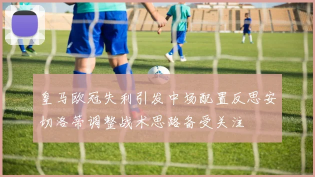 皇马欧冠失利引发中场配置反思安切洛蒂调整战术思路备受关注